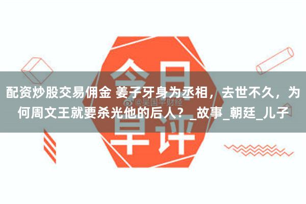 配资炒股交易佣金 姜子牙身为丞相，去世不久，为何周文王就要杀光他的后人？_故事_朝廷_儿子