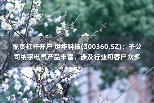 配资杠杆开户 炬华科技(300360.SZ)：子公司纳宇电气产品丰富，涉及行业和客户众多