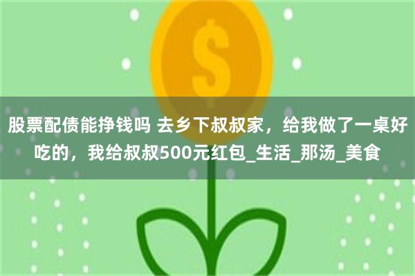 股票配债能挣钱吗 去乡下叔叔家，给我做了一桌好吃的，我给叔叔500元红包_生活_那汤_美食