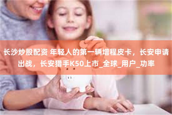 长沙炒股配资 年轻人的第一辆增程皮卡，长安申请出战，长安猎手K50上市_全球_用户_功率