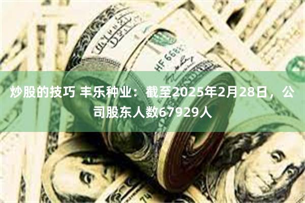 炒股的技巧 丰乐种业：截至2025年2月28日，公司股东人数67929人