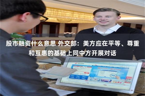 股市融资什么意思 外交部：美方应在平等、尊重和互惠的基础上同中方开展对话