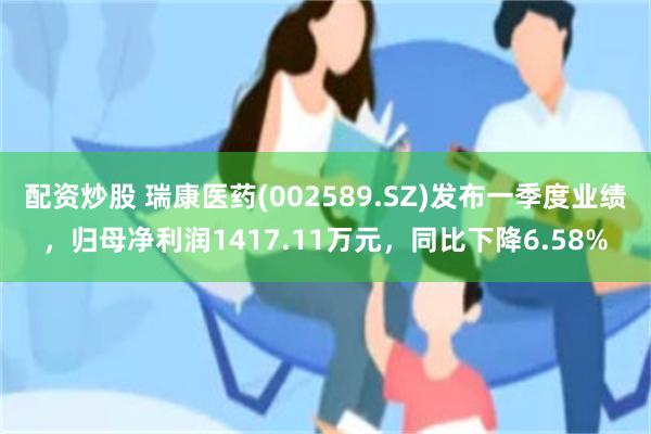 配资炒股 瑞康医药(002589.SZ)发布一季度业绩，归母净利润1417.11万元，同比下降6.58%