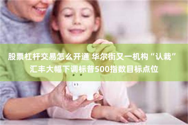 股票杠杆交易怎么开通 华尔街又一机构“认栽” 汇丰大幅下调标普500指数目标点位