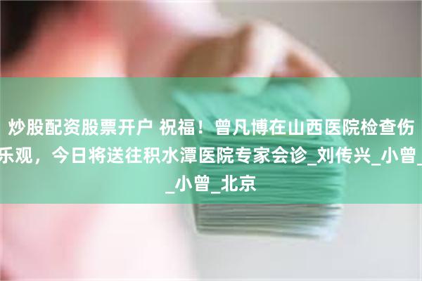 炒股配资股票开户 祝福！曾凡博在山西医院检查伤情不乐观，今日将送往积水潭医院专家会诊_刘传兴_小曾_北京