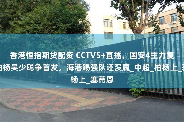 香港恒指期货配资 CCTV5+直播，国安4主力复出，柏杨吴少聪争首发，海港踢强队还没赢_中超_柏杨上_塞蒂恩