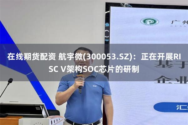 在线期货配资 航宇微(300053.SZ)：正在开展RISC V架构SOC芯片的研制