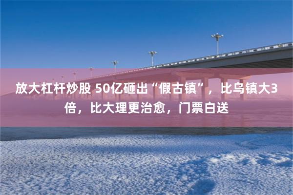 放大杠杆炒股 50亿砸出“假古镇”，比乌镇大3倍，比大理更治愈，门票白送