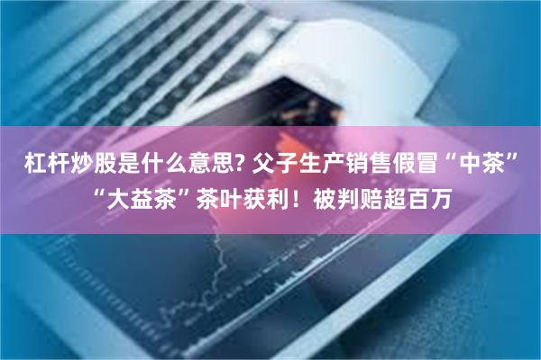 杠杆炒股是什么意思? 父子生产销售假冒“中茶”“大益茶”茶叶获利！被判赔超百万