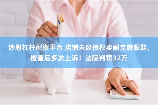 炒股杠杆配资平台 店铺未经授权卖耐克牌服鞋，被查后多次上诉！法院判罚32万