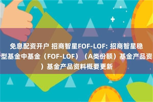免息配资开户 招商智星FOF-LOF: 招商智星稳健配置混合型基金中基金(FOF-LOF)(A类份额)基金产品资料概要更新
