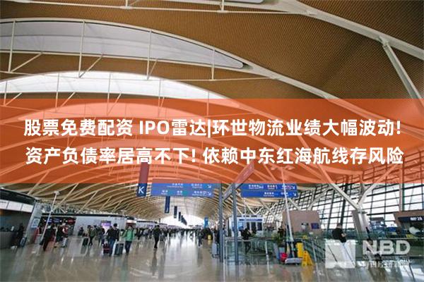 股票免费配资 IPO雷达|环世物流业绩大幅波动! 资产负债率居高不下! 依赖中东红海航线存风险