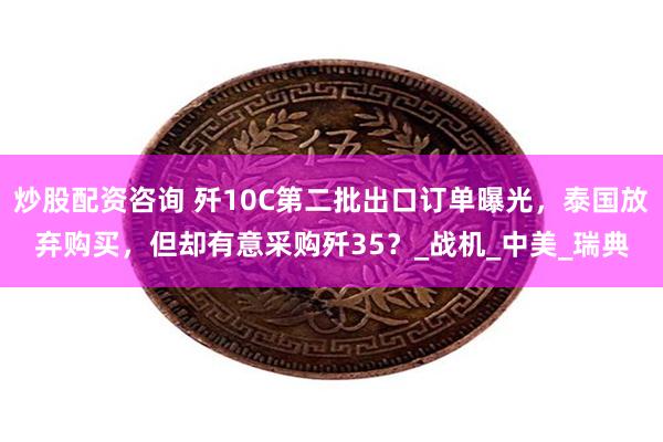 炒股配资咨询 歼10C第二批出口订单曝光，泰国放弃购买，但却有意采购歼35？_战机_中美_瑞典
