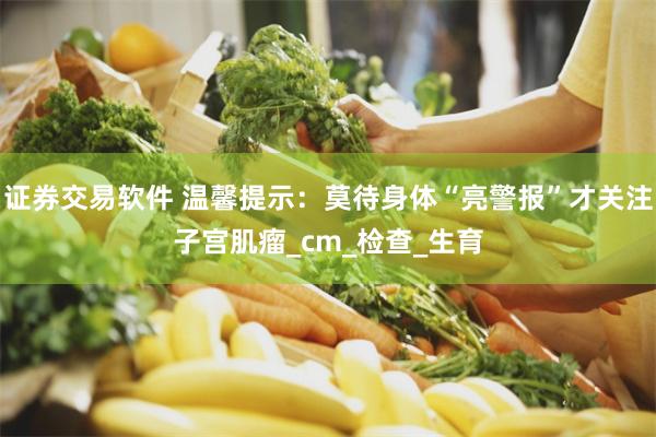 证券交易软件 温馨提示：莫待身体“亮警报”才关注子宫肌瘤_cm_检查_生育