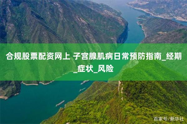 合规股票配资网上 子宫腺肌病日常预防指南_经期_症状_风险
