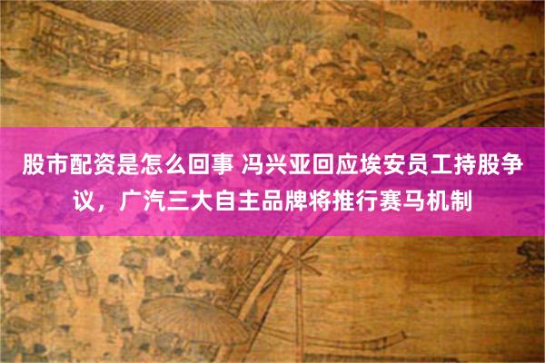 股市配资是怎么回事 冯兴亚回应埃安员工持股争议，广汽三大自主品牌将推行赛马机制