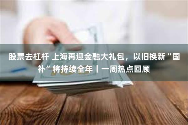 股票去杠杆 上海再迎金融大礼包，以旧换新“国补”将持续全年丨一周热点回顾