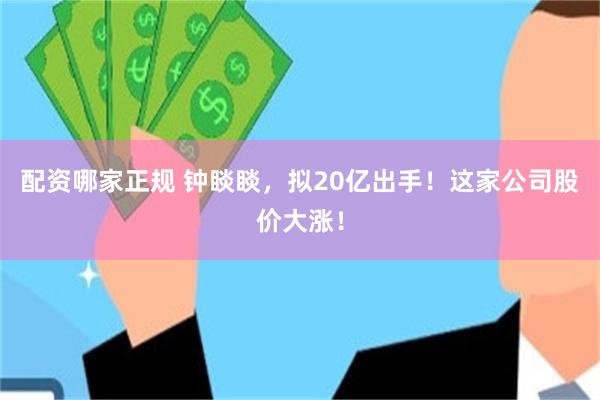 配资哪家正规 钟睒睒，拟20亿出手！这家公司股价大涨！