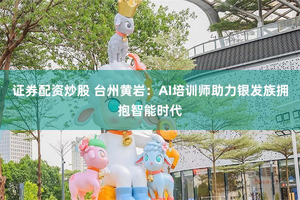 证券配资炒股 台州黄岩：AI培训师助力银发族拥抱智能时代