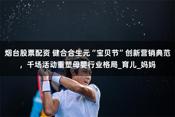 烟台股票配资 健合合生元“宝贝节”创新营销典范，千场活动重塑母婴行业格局_育儿_妈妈