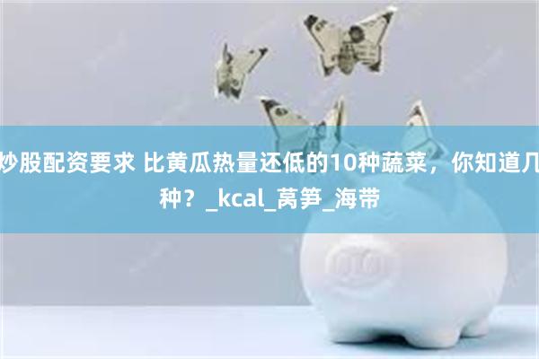 炒股配资要求 比黄瓜热量还低的10种蔬菜，你知道几种？_kcal_莴笋_海带