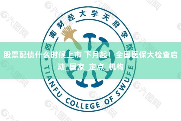 股票配债什么时候上市 下月起！全国医保大检查启动_国家_定点_机构