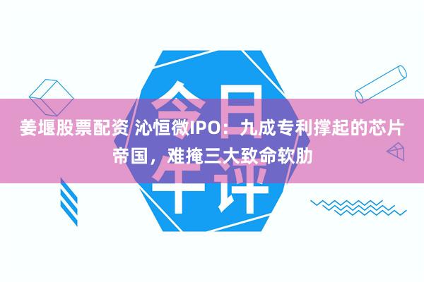 姜堰股票配资 沁恒微IPO：九成专利撑起的芯片帝国，难掩三大致命软肋