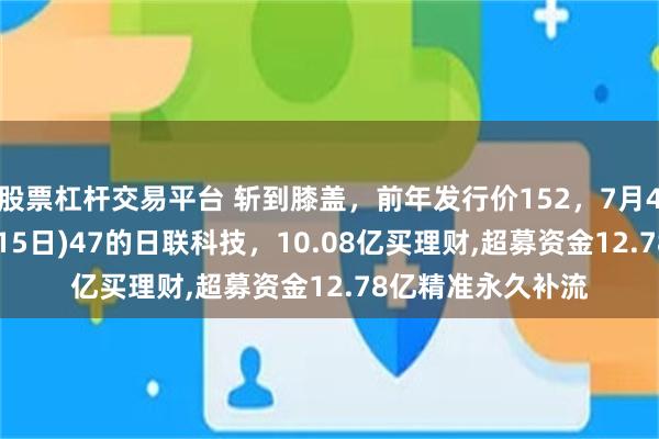 股票杠杆交易平台 斩到膝盖，前年发行价152，7月4日72，昨天(7月15日)47的日联科技，10.08亿买理财,超募资金12.78亿精准永久补流