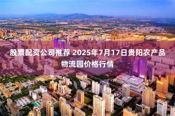 股票配资公司推荐 2025年7月17日贵阳农产品物流园价格行情