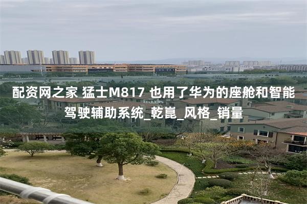 配资网之家 猛士M817 也用了华为的座舱和智能驾驶辅助系统_乾崑_风格_销量
