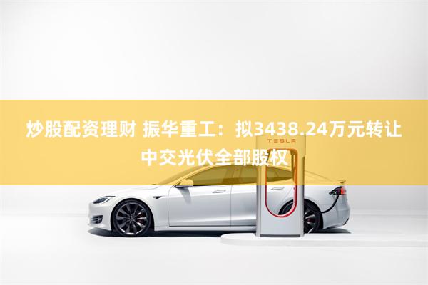 炒股配资理财 振华重工：拟3438.24万元转让中交光伏全部股权