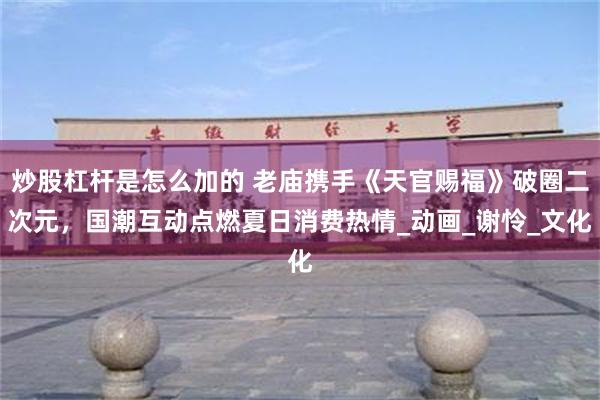 炒股杠杆是怎么加的 老庙携手《天官赐福》破圈二次元，国潮互动点燃夏日消费热情_动画_谢怜_文化