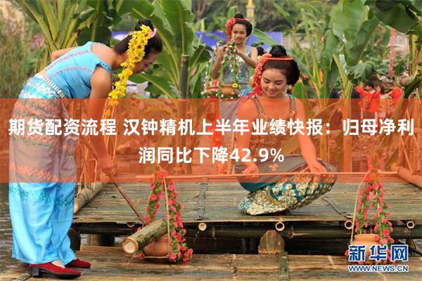 期货配资流程 汉钟精机上半年业绩快报：归母净利润同比下降42.9%