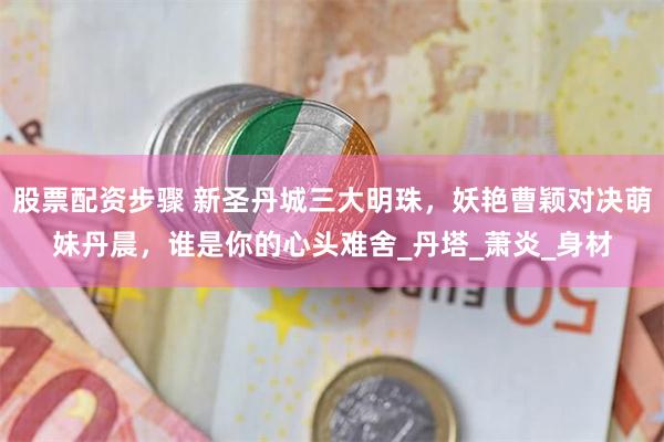 股票配资步骤 新圣丹城三大明珠，妖艳曹颖对决萌妹丹晨，谁是你的心头难舍_丹塔_萧炎_身材