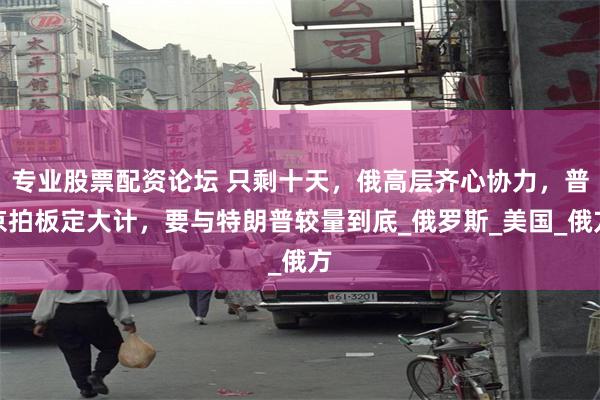 专业股票配资论坛 只剩十天，俄高层齐心协力，普京拍板定大计，要与特朗普较量到底_俄罗斯_美国_俄方