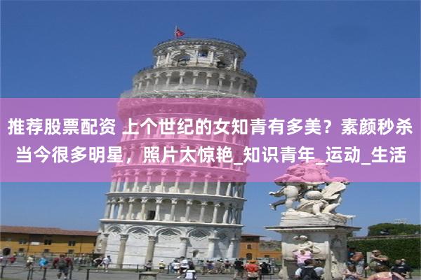 推荐股票配资 上个世纪的女知青有多美？素颜秒杀当今很多明星，照片太惊艳_知识青年_运动_生活