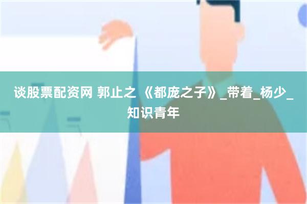 谈股票配资网 郭止之 《都庞之子》_带着_杨少_知识青年