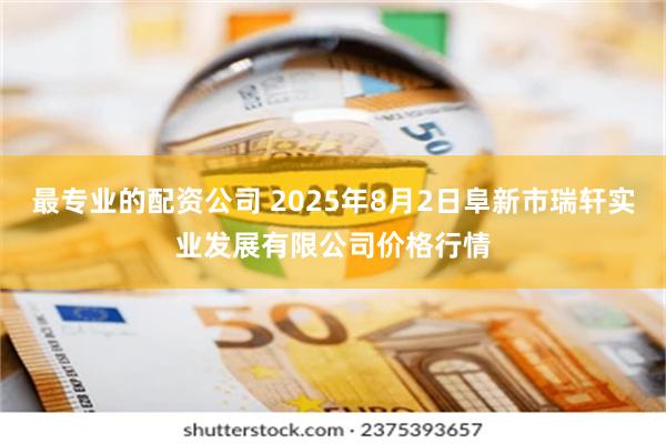 最专业的配资公司 2025年8月2日阜新市瑞轩实业发展有限公司价格行情