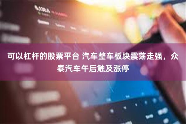 可以杠杆的股票平台 汽车整车板块震荡走强，众泰汽车午后触及涨停