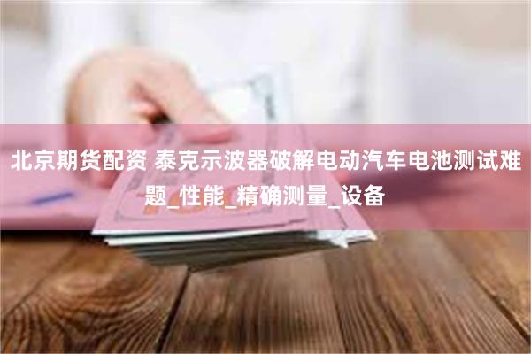 北京期货配资 泰克示波器破解电动汽车电池测试难题_性能_精确测量_设备