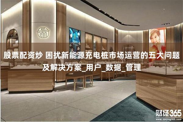 股票配资炒 困扰新能源充电桩市场运营的五大问题及解决方案_用户_数据_管理