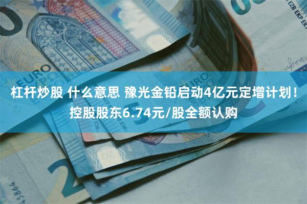 杠杆炒股 什么意思 豫光金铅启动4亿元定增计划！控股股东6.74元/股全额认购