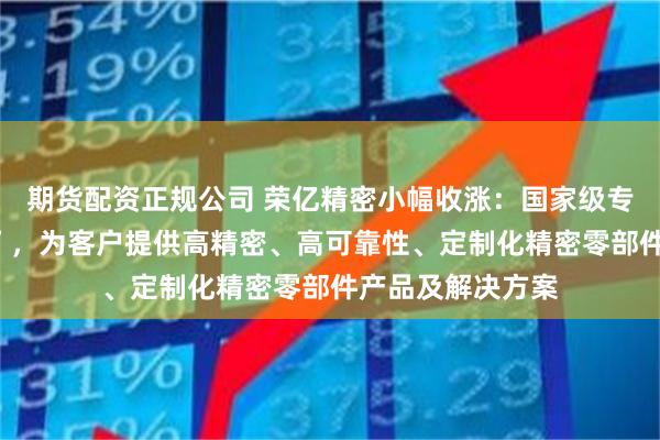 期货配资正规公司 荣亿精密小幅收涨：国家级专精特新“小巨人”，为客户提供高精密、高可靠性、定制化精密零部件产品及解决方案