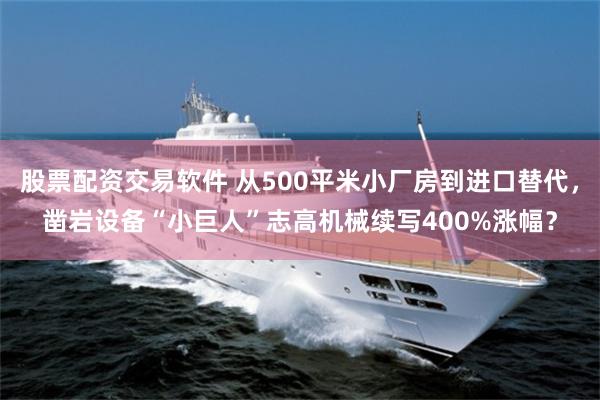 股票配资交易软件 从500平米小厂房到进口替代，凿岩设备“小巨人”志高机械续写400%涨幅？