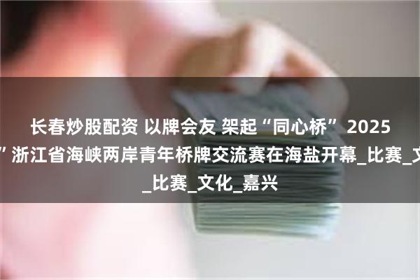 长春炒股配资 以牌会友 架起“同心桥” 2025“同心杯”浙江省海峡两岸青年桥牌交流赛在海盐开幕_比赛_文化_嘉兴