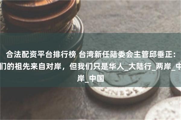 合法配资平台排行榜 台湾新任陆委会主管邱垂正：我们的祖先来自对岸，但我们只是华人_大陆行_两岸_中国
