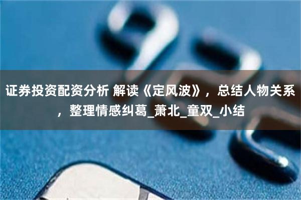 证券投资配资分析 解读《定风波》，总结人物关系，整理情感纠葛_萧北_童双_小结