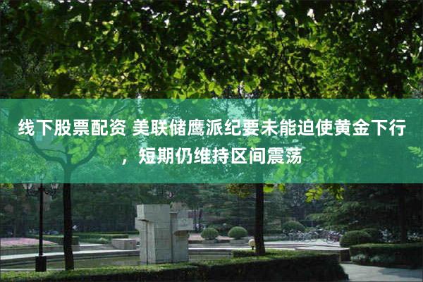 线下股票配资 美联储鹰派纪要未能迫使黄金下行，短期仍维持区间震荡