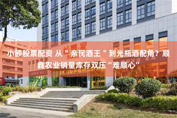 小额股票配资 从＂亲民酒王＂到光瓶酒配角？顺鑫农业销量库存双压“难顺心”