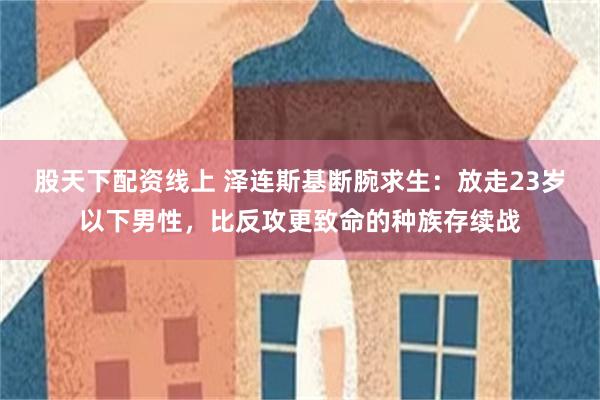 股天下配资线上 泽连斯基断腕求生：放走23岁以下男性，比反攻更致命的种族存续战